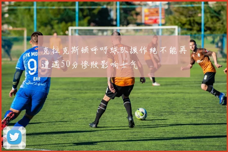 克拉克斯顿呼吁球队振作绝不能再遭遇50分惨败影响士气