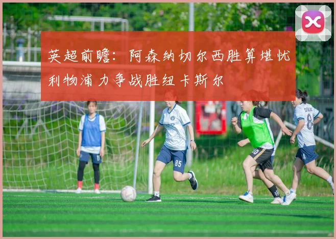 英超前瞻：阿森纳切尔西胜算堪忧利物浦力争战胜纽卡斯尔