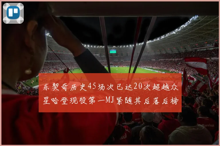东契奇历史45场次已达20次超越众星哈登现役第一MJ紧随其后落后榜首100场