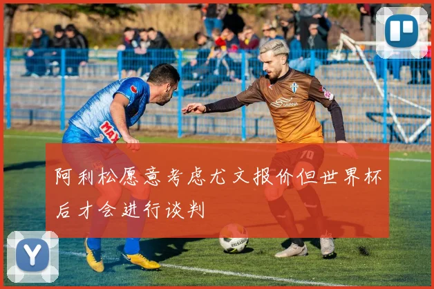 阿利松愿意考虑尤文报价但世界杯后才会进行谈判