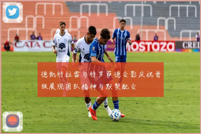 德凯特拉雷与特罗萨德合影庆祝晋级展现团队精神与默契配合