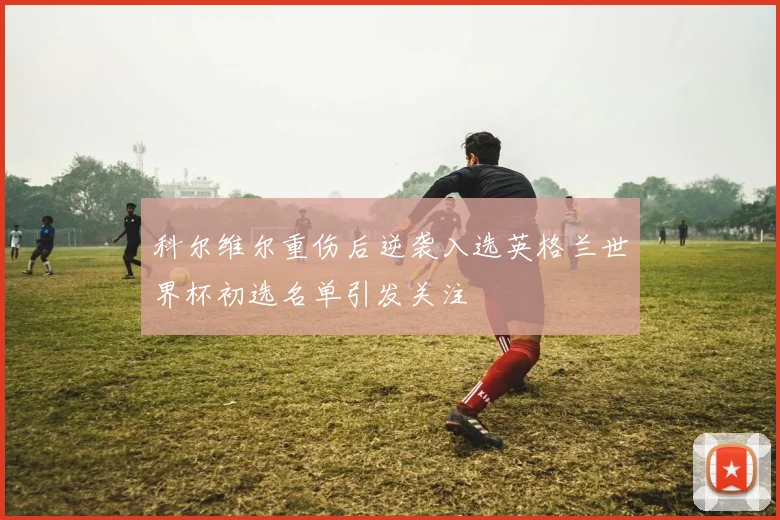科尔维尔重伤后逆袭入选英格兰世界杯初选名单引发关注