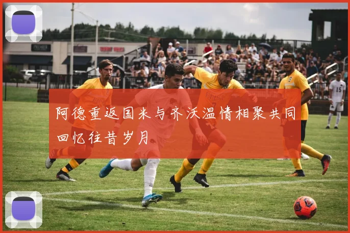 阿德重返国米与齐沃温情相聚共同回忆往昔岁月