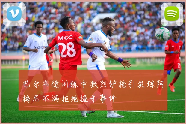巴尔韦德训练中激烈铲抢引发琼阿梅尼不满拒绝握手事件