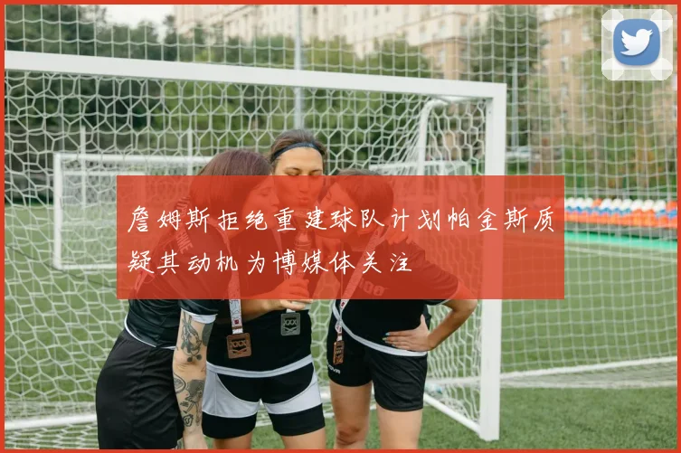 詹姆斯拒绝重建球队计划帕金斯质疑其动机为博媒体关注