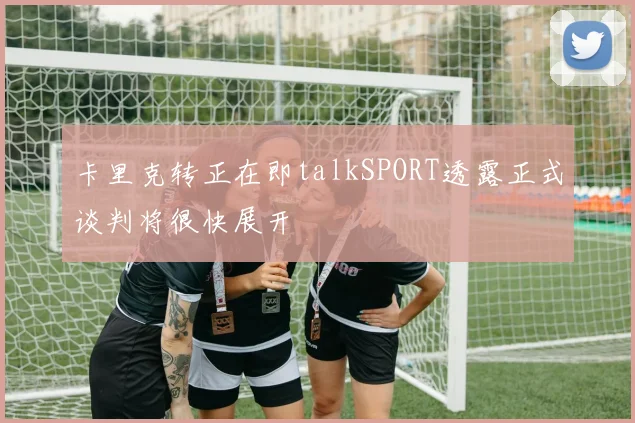 卡里克转正在即talkSPORT透露正式谈判将很快展开