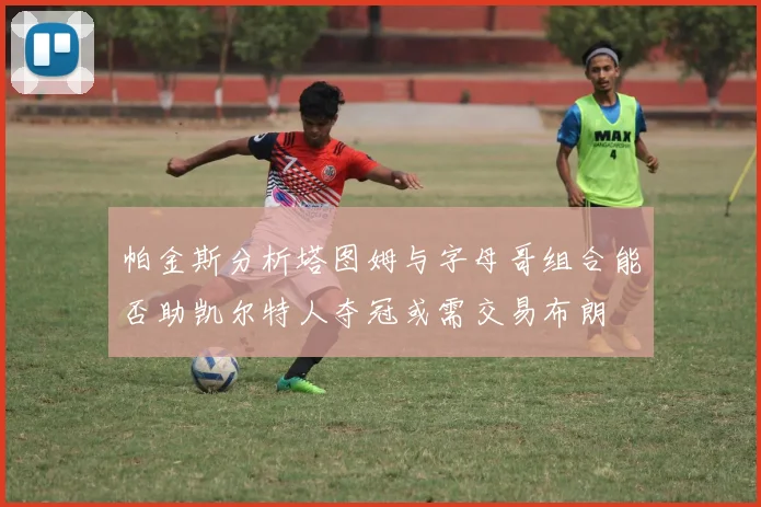 帕金斯分析塔图姆与字母哥组合能否助凯尔特人夺冠或需交易布朗