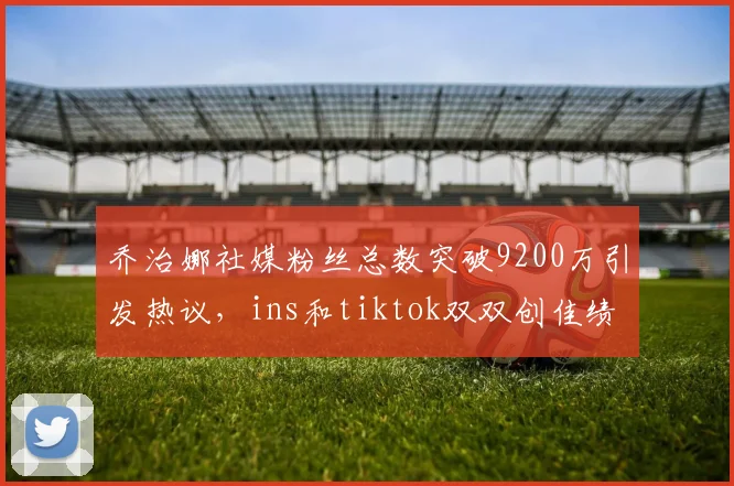 乔治娜社媒粉丝总数突破9200万引发热议，ins和tiktok双双创佳绩