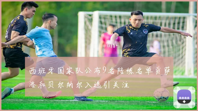西班牙国家队公布9名陪练名单贡萨洛和贝尔纳尔入选引关注