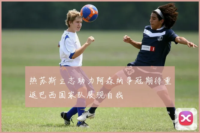 热苏斯立志助力阿森纳争冠期待重返巴西国家队展现自我