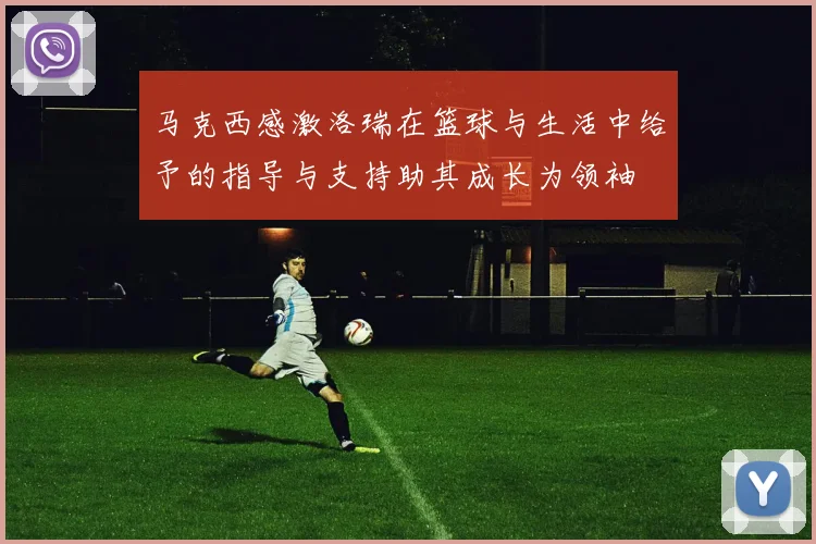 马克西感激洛瑞在篮球与生活中给予的指导与支持助其成长为领袖
